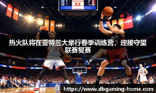 热火队将在亚特兰大举行春季训练营，迎接守望联赛复赛